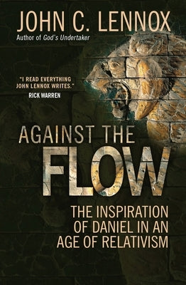 Against the Flow: The Inspiration of Daniel in an Age of Relativism by Lennox, John C.