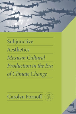 Subjunctive Aesthetics: Mexican Cultural Production in the Era of Climate Change by Fornoff, Carolyn