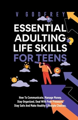 Essential Adulting Life Skills for Teens: How to Communicate, Manage Money, Stay Organized, Deal With Peer Pressure, Stay Safe and Make Healthy Lifest by Godfrey, V.