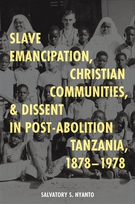 Slave Emancipation, Christian Communities, and Dissent in Post-Abolition Tanzania, 1878-1978 by Nyanto, Salvatory S.