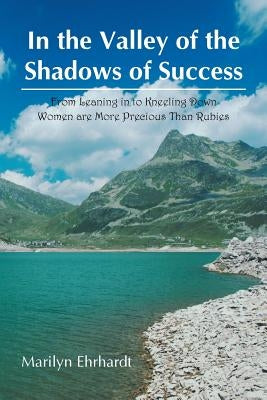 In the Valley of the Shadows of Success: From Leaning in to Kneeling down women are more precious than rubies by Ehrhardt, Marilyn