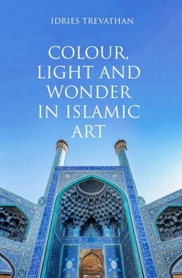 Colour, Light and Wonder in Islamic Art by Trevathan, Idries