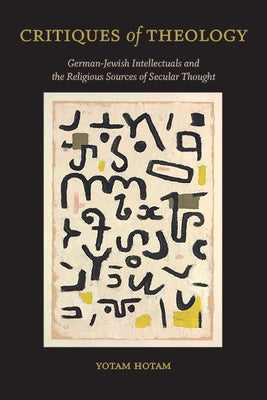 Critiques of Theology: German-Jewish Intellectuals and the Religious Sources of Secular Thought by Hotam, Yotam