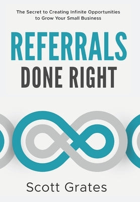 Referrals Done Right: The Secret to Creating Infinite Opportunities to Grow Your Small Business by Grates, Scott