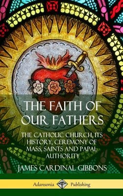 The Faith of Our Fathers: The Catholic Church, Its History, Ceremony of Mass, Saints and Papal Authority (Hardcover) by Gibbons, James Cardinal