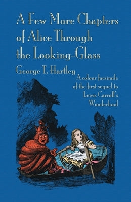 A Few More Chapters of Alice Through the Looking Glass: A colour facsimile edition by Hartley, George T.