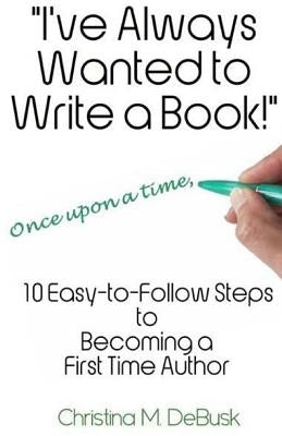 I've Always Wanted to Write a Book!: 10 Easy-to-Follow Steps to Becoming a First Time Author by Debusk, Christina M.