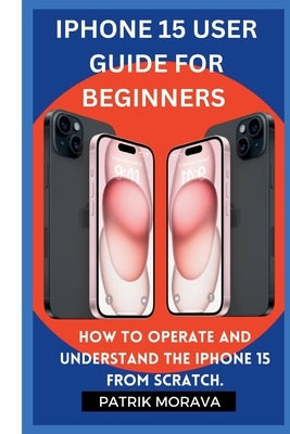 Iphone 15 User guide for beginners: How to operate and understand the iphone 15 from scratch by Morava, Patrik