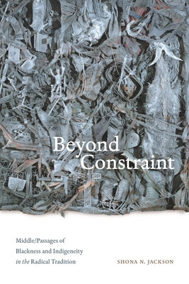 Beyond Constraint: Middle/Passages of Blackness and Indigeneity in the Radical Tradition by Jackson, Shona N.