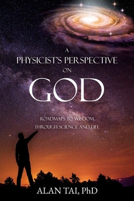A PHYSICIST'S PERSPECTIVE on GOD: Roadmaps to Wisdom Through Science and Life by Ph D., Alan Tai