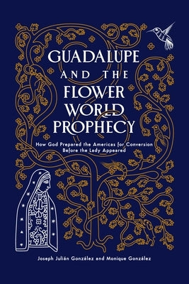 Guadalupe and the Flower World Prophecy: How God Prepared the Americas for Conversion Before the Lady Appeared by Gonzalez, Joseph J.