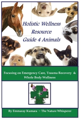 Holistic Wellness Resource Guide for Animals: Focusing on Emergency Care, Trauma Recovery and Whole Body Wellness by Kumara, Emmaray