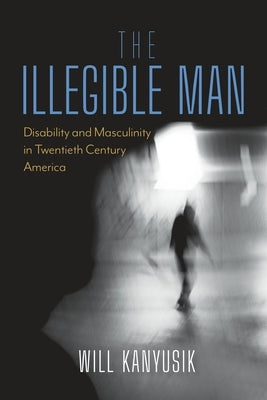 The Illegible Man: Disability and Masculinity in Twentieth-Century America by Kanyusik, Will