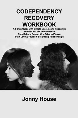 Codependency Recovery Workbook: A 5-Step Guide with Simple Exercises to Recognize and Get Rid of Codependence Stop Being a Person Who Tries to Please, by House, Jonny