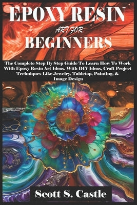 Epoxy Resin Art for Beginners: The Complete Step By Step Guide To Learn How To Work With Epoxy Resin Art. With DIY Ideas, Craft Project Techniques Li by S. Castle, Scott