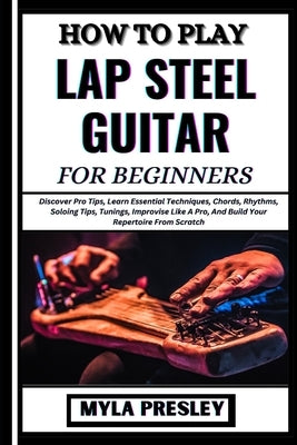 How to Play Lap Steel Guitar for Beginners: Discover Pro Tips, Learn Essential Techniques, Chords, Rhythms, Soloing Tips, Tunings, Improvise Like A Pr by Presley, Myla