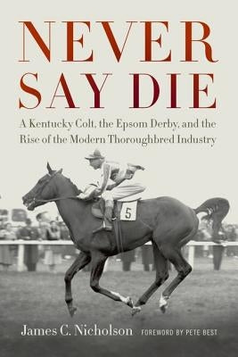 Never Say Die: A Kentucky Colt, the Epsom Derby, and the Rise of the Modern Thoroughbred Industry by Nicholson, James C.