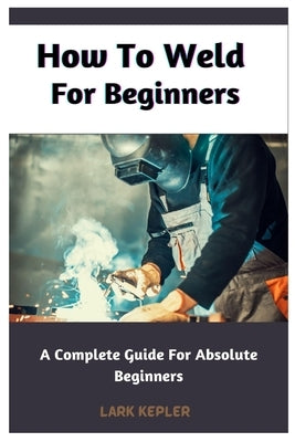 How To Weld For Beginners: A Complete Guide For Absolute Beginners by Kepler, Lark