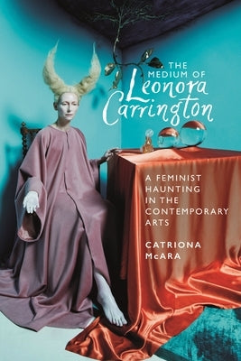 The Medium of Leonora Carrington: A Feminist Haunting in the Contemporary Arts by McAra, Catriona