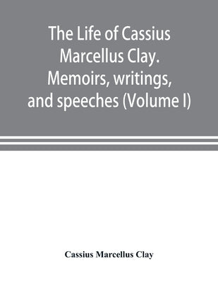 The life of Cassius Marcellus Clay. Memoirs, writings, and speeches, showing his conduct in the overthrow of American slavery, the salvation of the Un by Marcellus Clay, Cassius