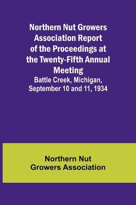 Northern Nut Growers Association Report of the Proceedings at the Twenty-Fifth Annual Meeting; Battle Creek, Michigan, September 10 and 11, 1934 by Nut Growers Association, Northern