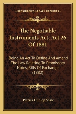 The Negotiable Instruments Act, Act 26 Of 1881: Being An Act To Define And Amend The Law Relating To Promissory Notes, Bills Of Exchange (1882) by Shaw, Patrick Dunlop