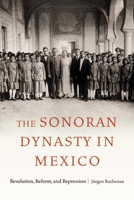 The Sonoran Dynasty in Mexico: Revolution, Reform, and Repression by Buchenau, J&#252;rgen