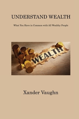 Understand Wealth: What You Have in Common with All Wealthy People by Vaughn, Xander