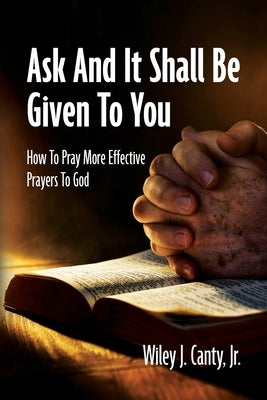 Ask And It Shall Be Given To You: How To Pray More Effective Prayers To God by Canty, Wiley J., Jr.