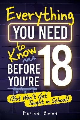 Everything You Need to Know Before You're 18 (But Won't Get Taught in School): 100+ Essential Life Skills for Self-Confidence, Happiness, and Success by Bowe, Ferne