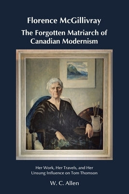 Florence McGillivray The Forgotten Matriarch of Canadian Modernism: Her Work, Her Travels, and Her Unsung Influence on Tom Thomson by Allen, W. C.