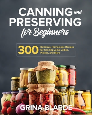 Canning and Preserving for Beginners: 300 Delicious, Homemade Recipes for Canning Jams, Jellies, Pickles, and More by Blarde, Grina