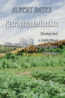 Retropopulationism: Clawing Back a Stable Planet from Eight Billion and Change by Bates, Albert