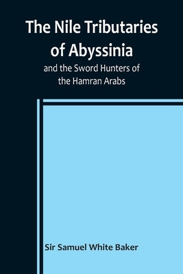 The Nile Tributaries of Abyssinia, and the Sword Hunters of the Hamran Arabs by Samuel White Baker