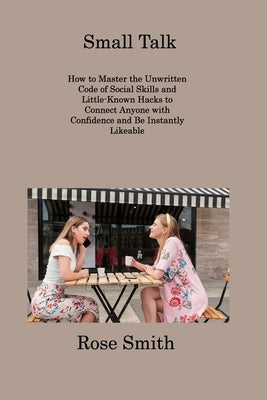 Small Talk: How to Master the Unwritten Code of Social Skills and Little-Known Hacks to Connect Anyone with Confidence and Be Inst by Smith, Rose