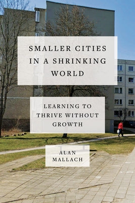 Smaller Cities in a Shrinking World: Learning to Thrive Without Growth by Mallach, Alan