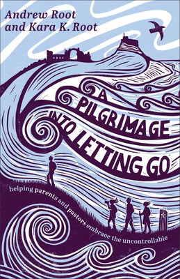 A Pilgrimage Into Letting Go: Helping Parents and Pastors Embrace the Uncontrollable by Root, Andrew
