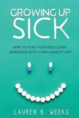 Growing Up Sick: How to Turn Your Kid's Scary Diagnosis into a High-Quality Life by Weeks, Lauren B.