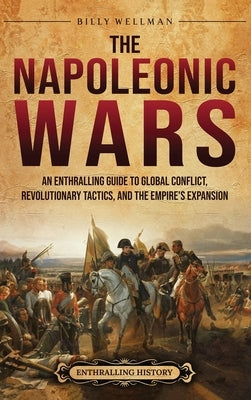 The Napoleonic Wars: An Enthralling Guide to Global Conflict, Revolutionary Tactics, and the Empire's Expansion by Wellman, Billy