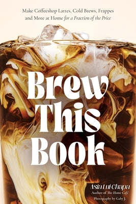 Brew This Book: Make Coffee Shop Lattes, Cold Brews, Frappes and More at Home for a Fraction of the Price by Chapa, Asia Lui