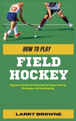 How to Play Field Hockey: Beginners Guide to Mastering the Rules, Scoring Strategies, and Goalkeeping by Browne, Larry