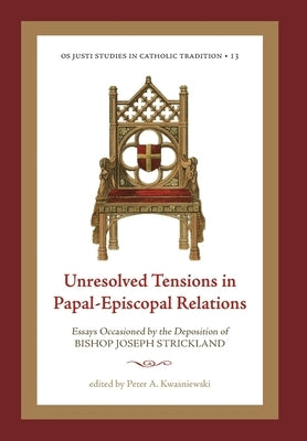 Unresolved Tensions in Papal-Episcopal Relations: Essays Occasioned by the Deposition of Bishop Joseph Strickland by Kwasniewski, Peter A.