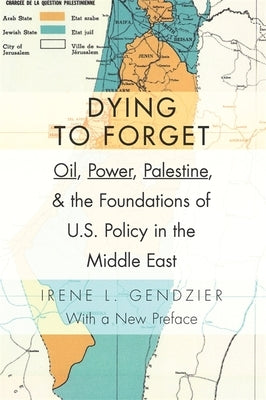 Dying to Forget: Oil, Power, Palestine, and the Foundations of U.S. Policy in the Middle East by Gendzier, Irene