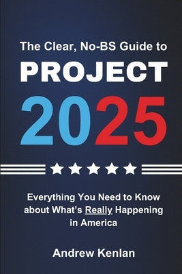 The Clear, No-BS Guide to Project 2025: Everything You Need to Know About What's Really Happening in America by Kenlan, Andrew