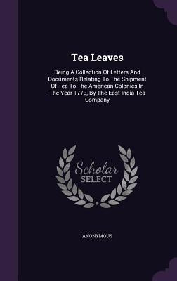 Tea Leaves: Being A Collection Of Letters And Documents Relating To The Shipment Of Tea To The American Colonies In The Year 1773, by Anonymous