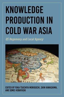 Knowledge Production in Cold War Asia: Us Hegemony and Local Agency by Moriguchi, Yuka Tsuchiya