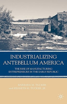 Industrializing Antebellum America: The Rise of Manufacturing Entrepreneurs in the Early Republic by Tucker, B.