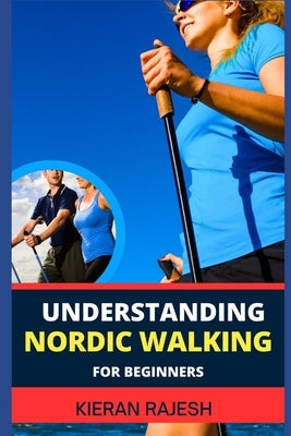 Understanding Nordic Walking for Beginners: Advance Guide To Unlock The Secrets Of Nordic Walking, Discover The Joy, Health Benefits, And Essential Te by Rajesh, Kieran