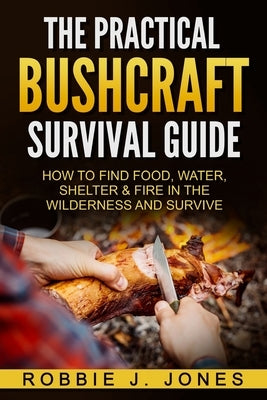 The Practical Bushcraft Survival Guide: How to Find Food, Water, Shelter & Fire In The Wilderness and Survive by Jones, Robbie J.