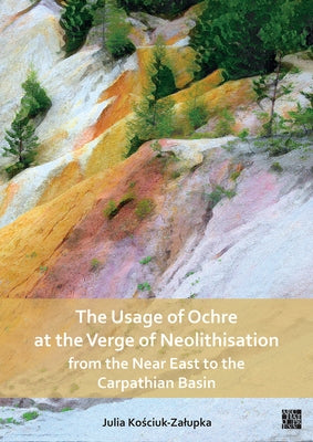 The Usage of Ochre at the Verge of Neolithisation from the Near East to the Carpathian Basin by Kosciuk-Zalupka, Julia